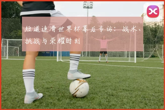 短道速滑世界杯幕后专访：战术、挑战与荣耀时刻