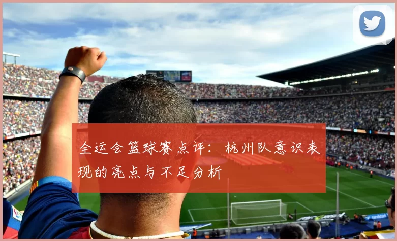全运会篮球赛点评:杭州队意识表现的亮点与不足分析