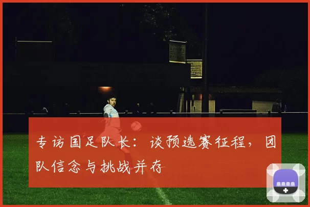 专访国足队长:谈预选赛征程,团队信念与挑战并存