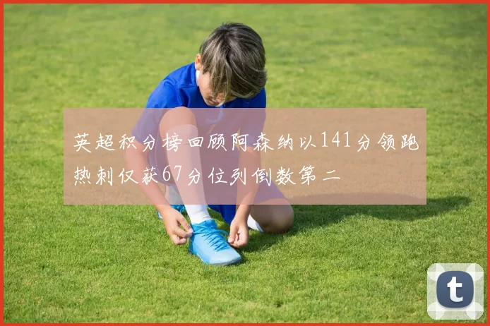 英超积分榜回顾阿森纳以141分领跑热刺仅获67分位列倒数第二