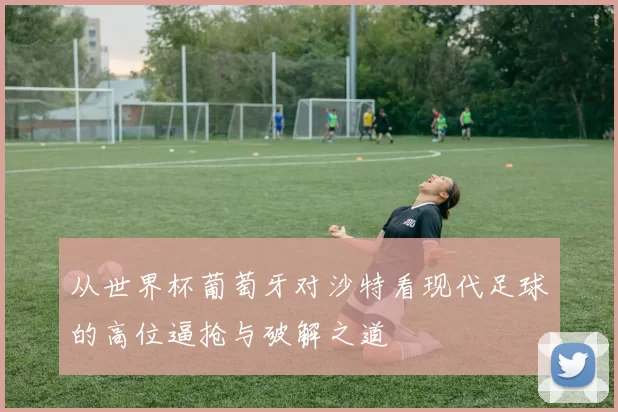 从世界杯葡萄牙对沙特看现代足球的高位逼抢与破解之道