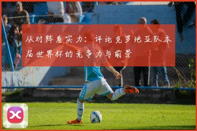 从对阵看实力：评论克罗地亚队本届世界杯的竞争力与前景
