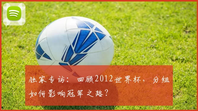 独家专访:回顾2012世界杯,分组如何影响冠军之路?