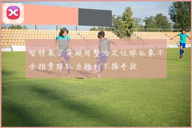 哈特表示英超将整治定位球乱象不会指责球队为胜利不择手段