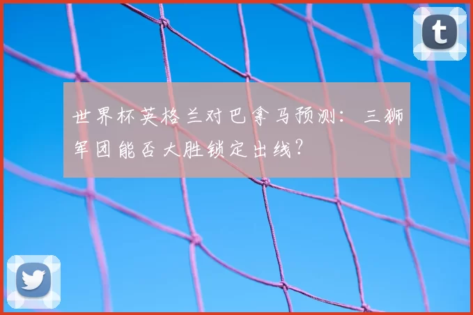 世界杯英格兰对巴拿马预测：三狮军团能否大胜锁定出线？