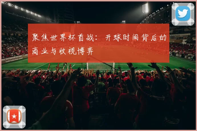 聚焦世界杯首战：开球时间背后的商业与收视博弈