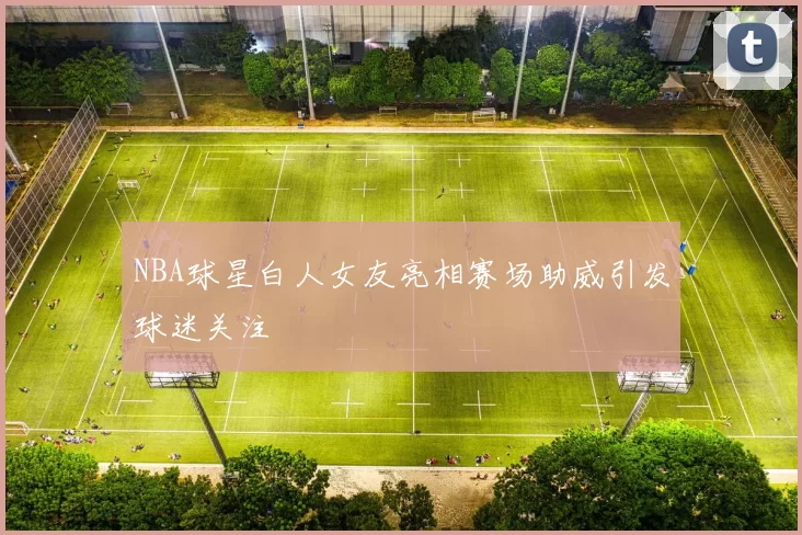NBA球星白人女友亮相赛场助威引发球迷关注