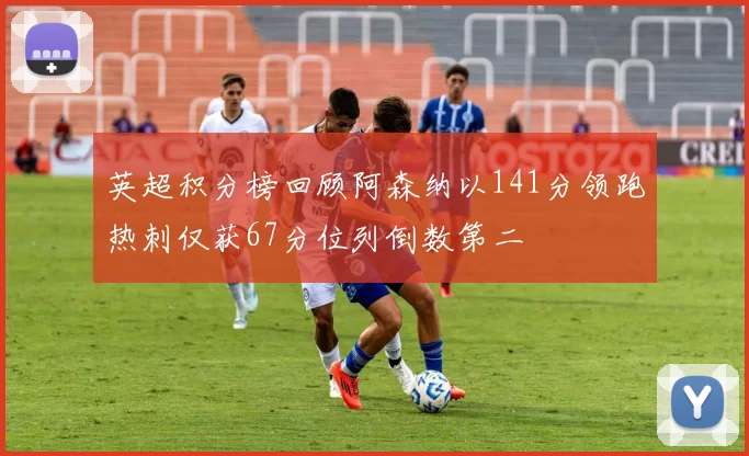 英超积分榜回顾阿森纳以141分领跑热刺仅获67分位列倒数第二