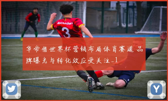 华帝借世界杯营销布局体育赛道 品牌曝光与转化效应受关注_1