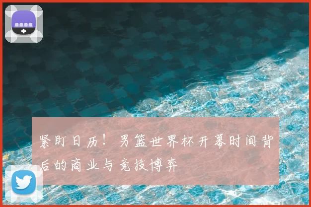紧盯日历!男篮世界杯开幕时间背后的商业与竞技博弈