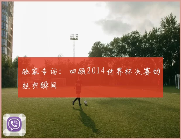 独家专访：回顾2014世界杯决赛的经典瞬间
