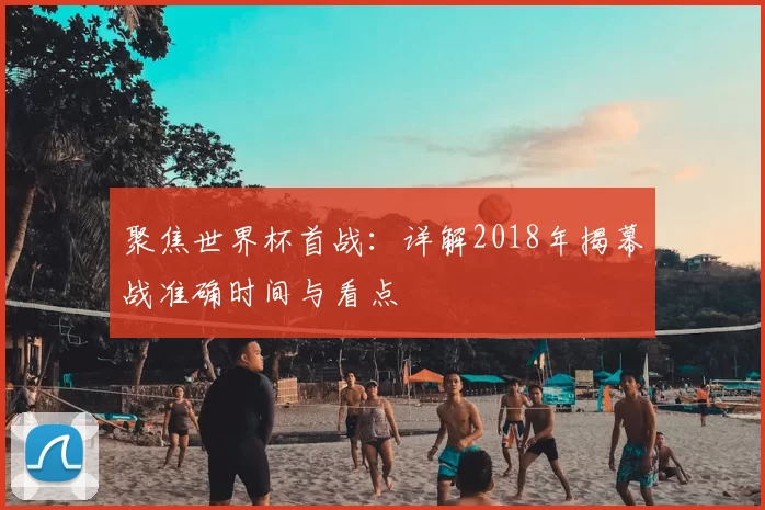 聚焦世界杯首战:详解2018年揭幕战准确时间与看点