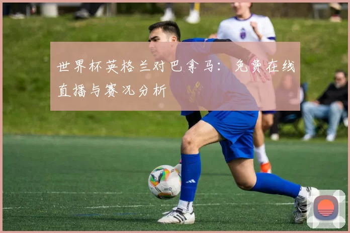 世界杯英格兰对巴拿马:免费在线直播与赛况分析