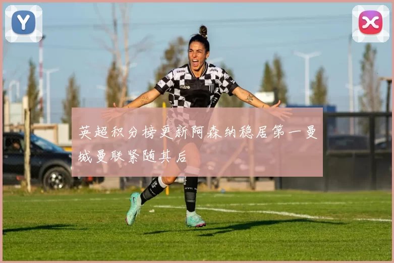 英超积分榜更新阿森纳稳居第一曼城曼联紧随其后