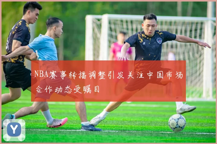 NBA赛事转播调整引发关注中国市场合作动态受瞩目