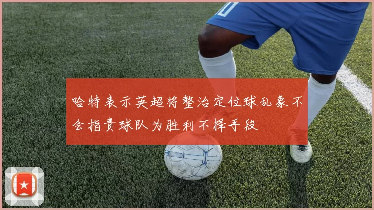 哈特表示英超将整治定位球乱象不会指责球队为胜利不择手段