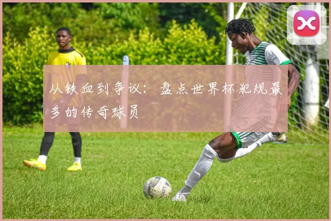 从铁血到争议：盘点世界杯犯规最多的传奇球员
