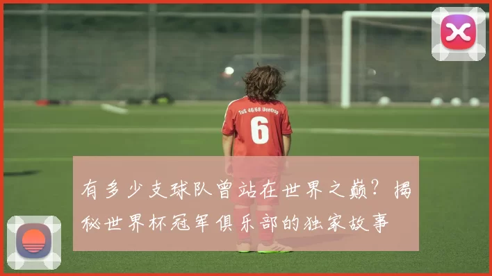 有多少支球队曾站在世界之巅?揭秘世界杯冠军俱乐部的独家故事