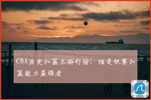 CBA历史扣篮王排行榜：谁是联赛扣篮能力最强者
