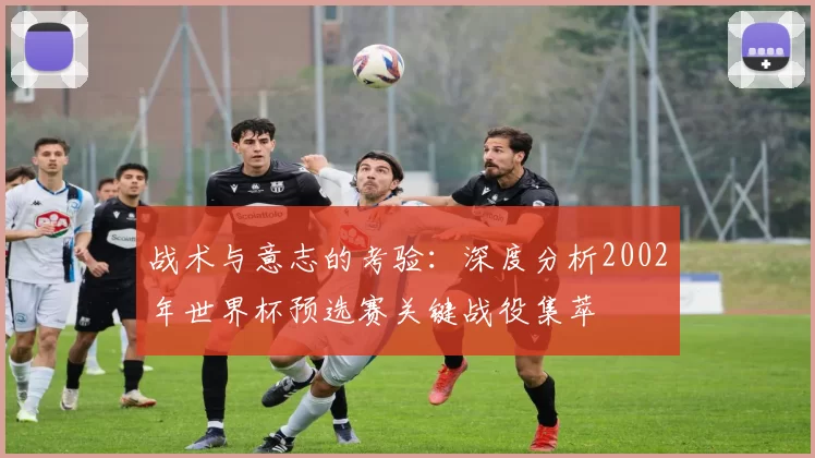战术与意志的考验:深度分析2002年世界杯预选赛关键战役集萃