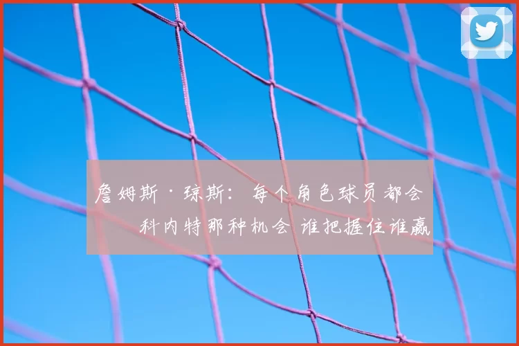 詹姆斯·琼斯:每个角色球员都会有科内特那种机会 谁把握住谁赢
