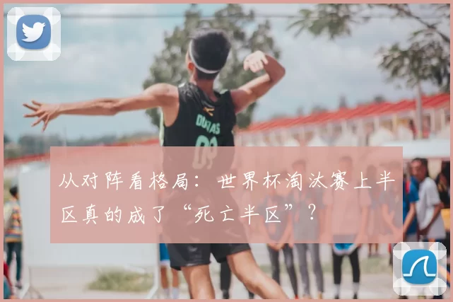 从对阵看格局:世界杯淘汰赛上半区真的成了“死亡半区”?