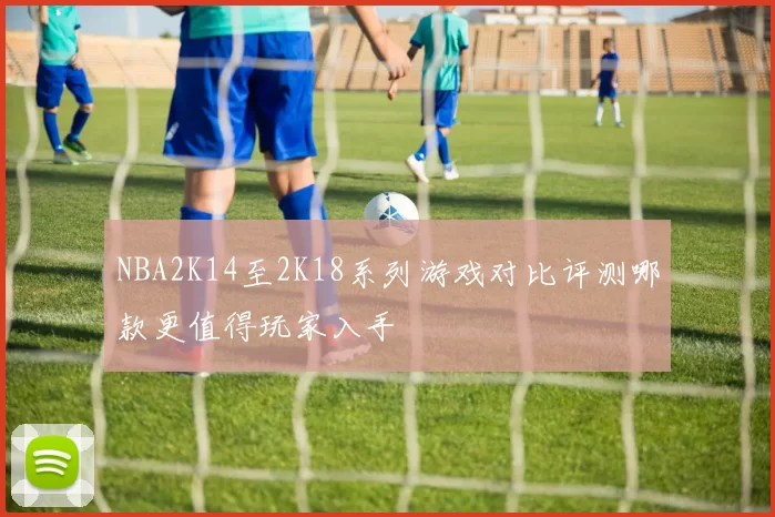 NBA2K14至2K18系列游戏对比评测哪款更值得玩家入手