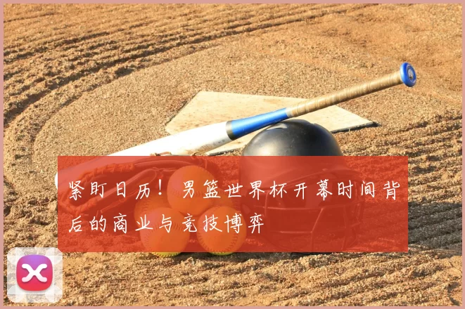 紧盯日历！男篮世界杯开幕时间背后的商业与竞技博弈