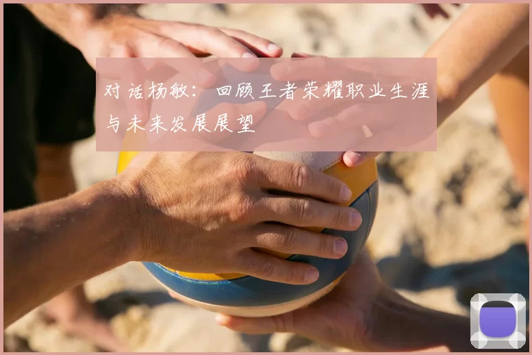 对话杨敏：回顾王者荣耀职业生涯与未来发展展望