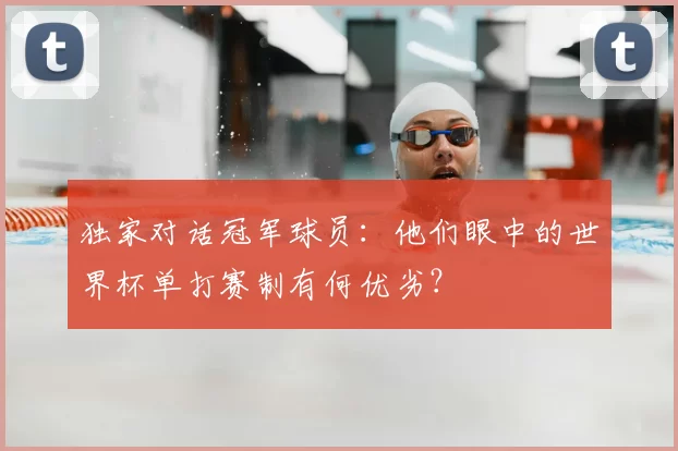 独家对话冠军球员:他们眼中的世界杯单打赛制有何优劣?