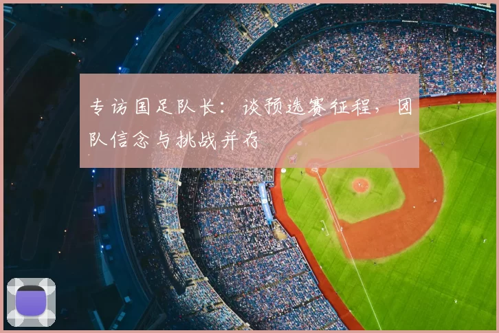 专访国足队长:谈预选赛征程,团队信念与挑战并存