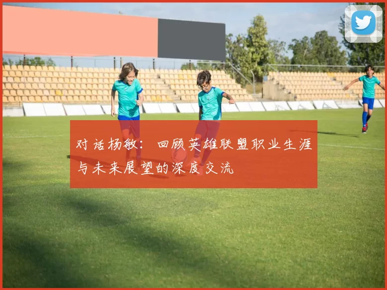 对话杨敏：回顾英雄联盟职业生涯与未来展望的深度交流