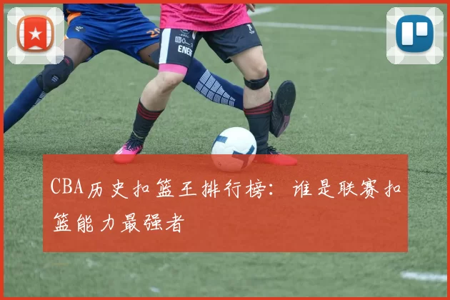 CBA历史扣篮王排行榜：谁是联赛扣篮能力最强者