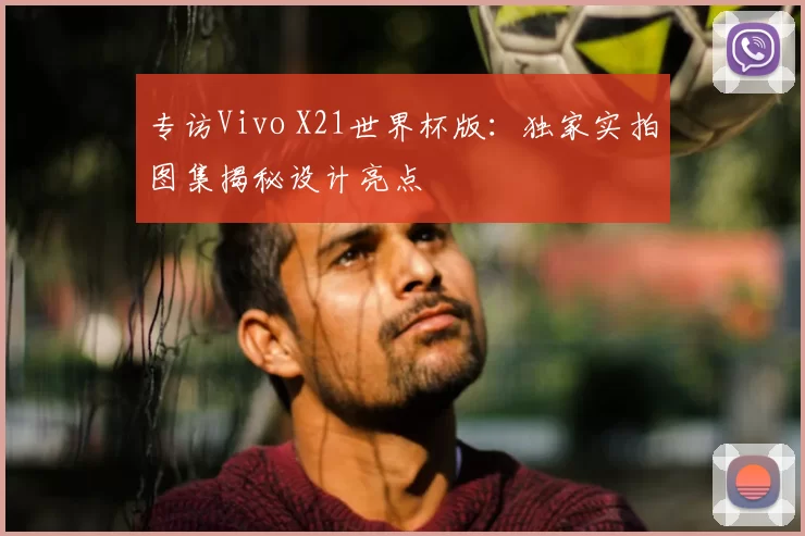 专访Vivo X21世界杯版:独家实拍图集揭秘设计亮点