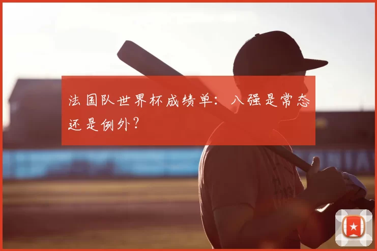 法国队世界杯成绩单:八强是常态还是例外?