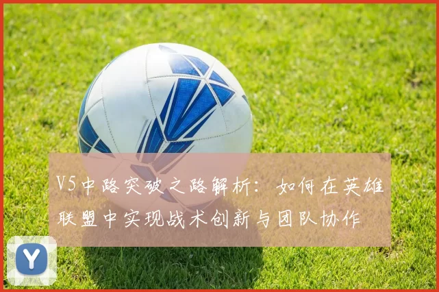V5中路突破之路解析:如何在英雄联盟中实现战术创新与团队协作
