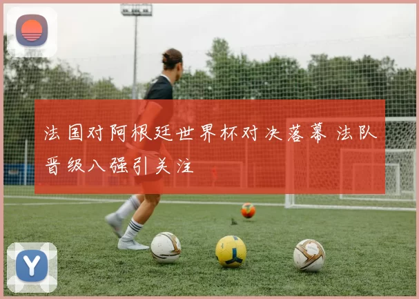 法国对阿根廷世界杯对决落幕 法队晋级八强引关注