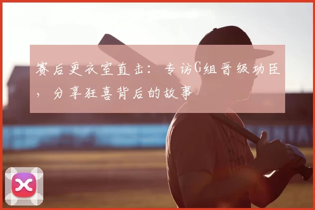 赛后更衣室直击:专访G组晋级功臣,分享狂喜背后的故事