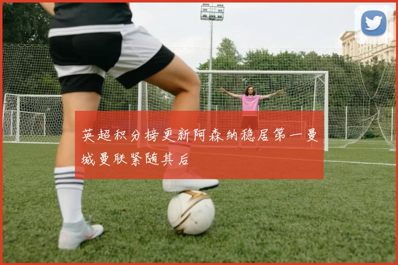 英超积分榜更新阿森纳稳居第一曼城曼联紧随其后