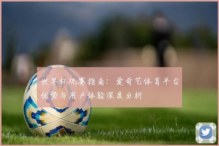 世界杯观赛指南:爱奇艺体育平台优势与用户体验深度分析